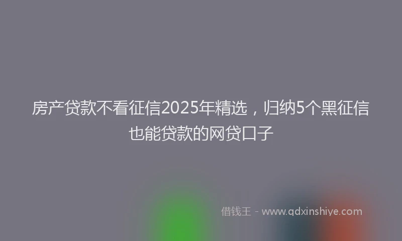 房产贷款不看征信2025年精选，归纳5个黑征信也能贷款的网贷口子