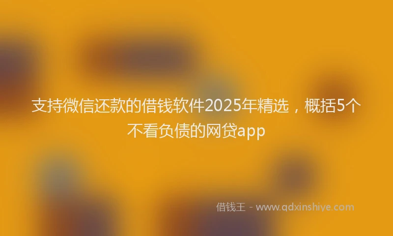 支持微信还款的借钱软件2025年精选，概括5个不看负债的网贷app