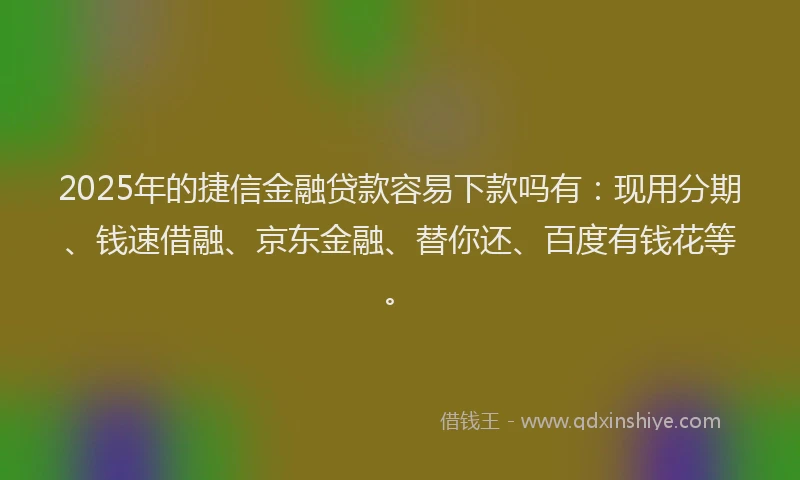 2025年的捷信金融贷款容易下款吗有：现用分期、钱速借融、京东金融、替你还、百度有钱花等。