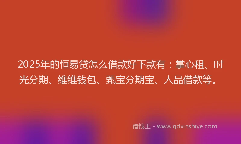 2025年的恒易贷怎么借款好下款有：掌心租、时光分期、维维钱包、甄宝分期宝、人品借款等。
