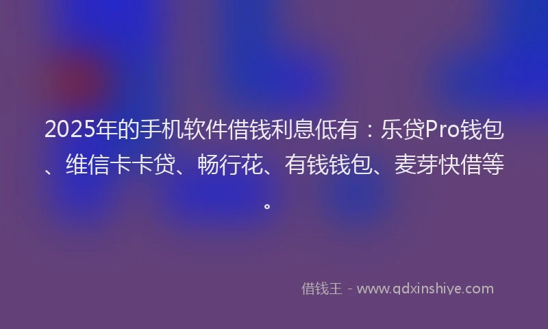 2025年的手机软件借钱利息低有：乐贷Pro钱包、维信卡卡贷、畅行花、有钱钱包、麦芽快借等。