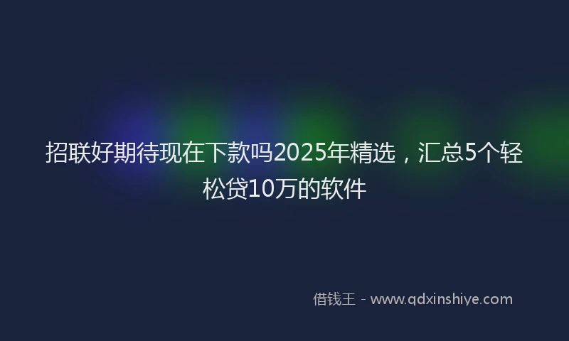 招联好期待现在下款吗2025年精选，汇总5个轻松贷10万的软件