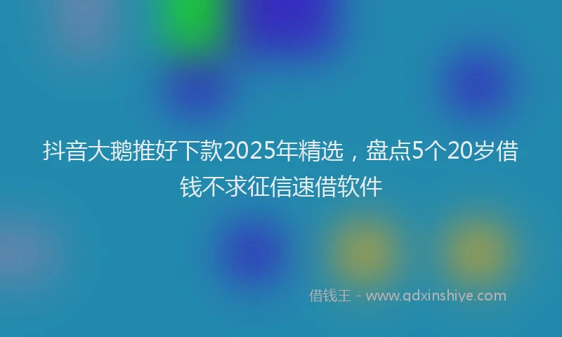 抖音大鹅推好下款2025年精选，盘点5个20岁借钱不求征信速借软件