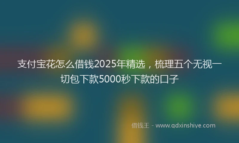 支付宝花怎么借钱2025年精选，梳理五个无视一切包下款5000秒下款的口子