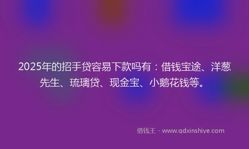 2025年的招手贷容易下款吗有：借钱宝途、洋葱先生、琉璃贷、现金宝、小鹅花钱等。