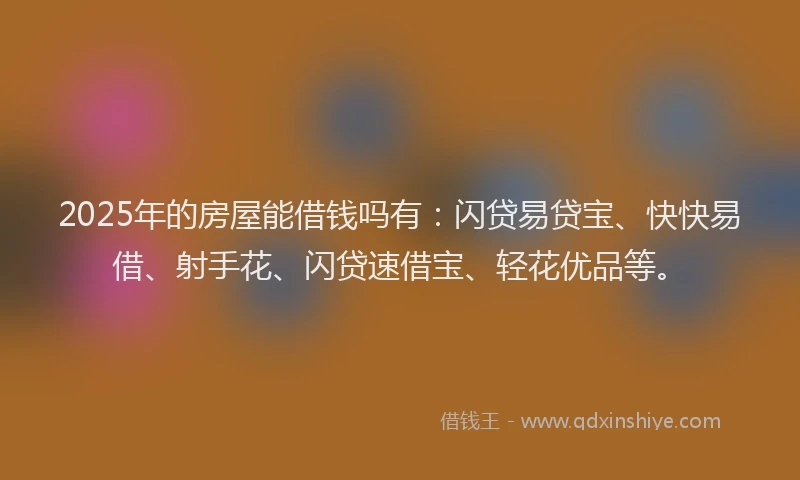 2025年的房屋能借钱吗有：闪贷易贷宝、快快易借、射手花、闪贷速借宝、轻花优品等。