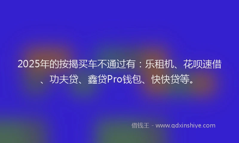 2025年的按揭买车不通过有：乐租机、花呗速借、功夫贷、鑫贷Pro钱包、快快贷等。