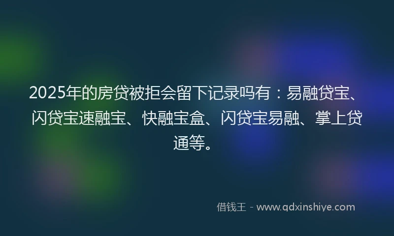 2025年的房贷被拒会留下记录吗有：易融贷宝、闪贷宝速融宝、快融宝盒、闪贷宝易融、掌上贷通等。