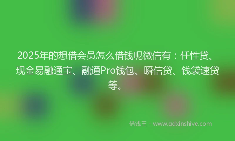 2025年的想借会员怎么借钱呢微信有：任性贷、现金易融通宝、融通Pro钱包、瞬信贷、钱袋速贷等。