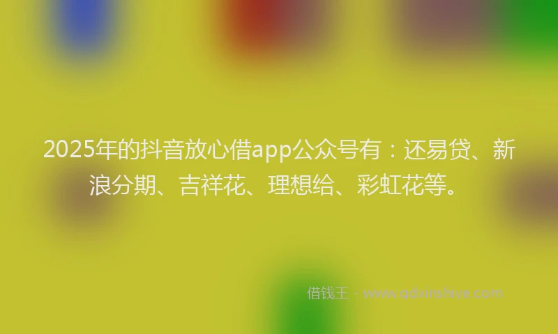 2025年的抖音放心借app公众号有：还易贷、新浪分期、吉祥花、理想给、彩虹花等。