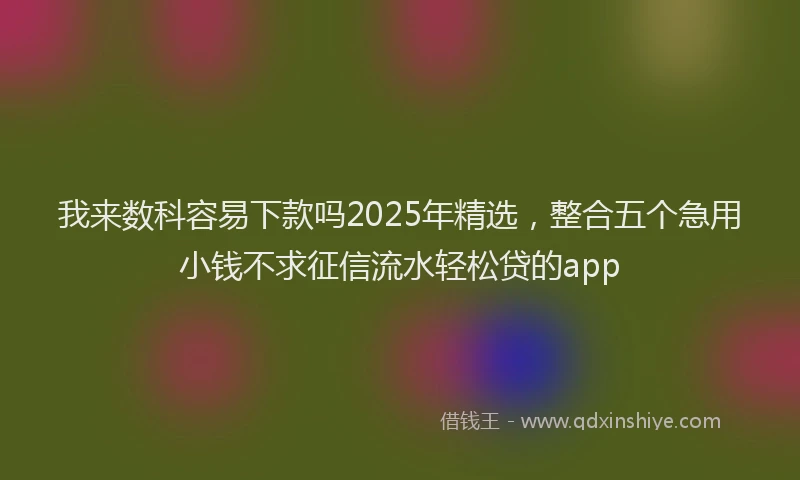 我来数科容易下款吗2025年精选，整合五个急用小钱不求征信流水轻松贷的app