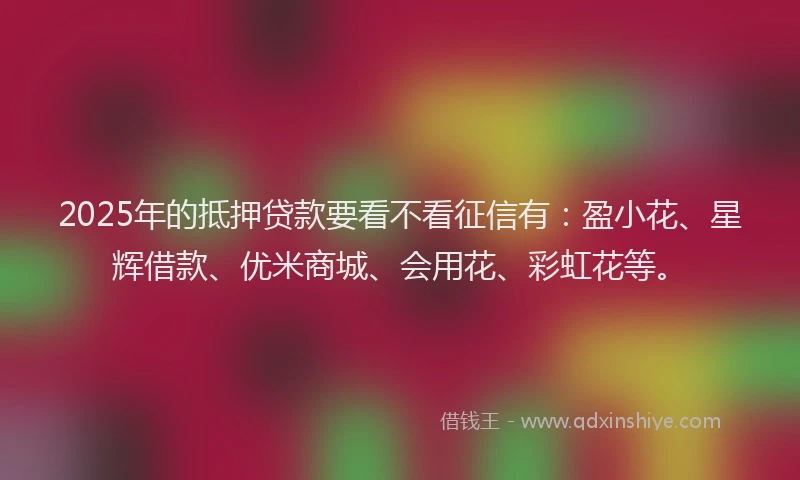 2025年的抵押贷款要看不看征信有：盈小花、星辉借款、优米商城、会用花、彩虹花等。