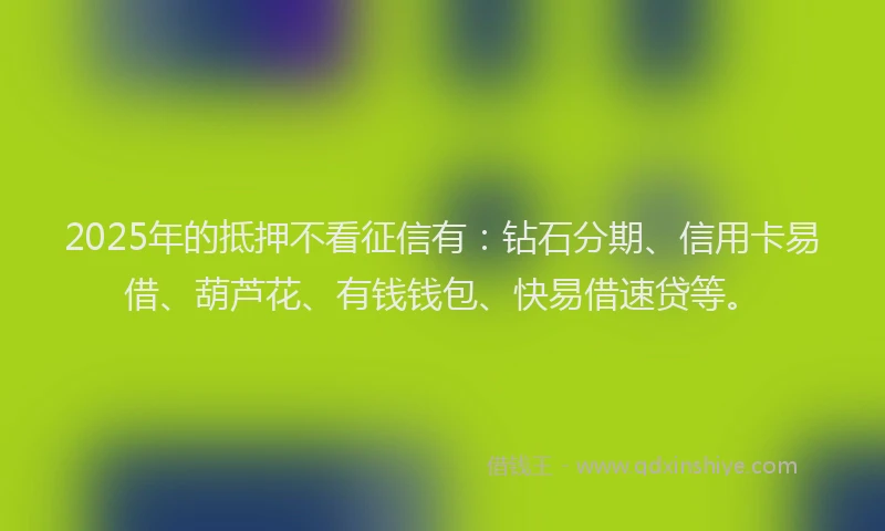 2025年的抵押不看征信有：钻石分期、信用卡易借、葫芦花、有钱钱包、快易借速贷等。