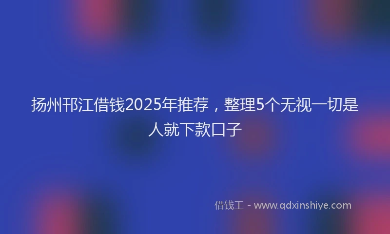 扬州邗江借钱2025年推荐，整理5个无视一切是人就下款口子