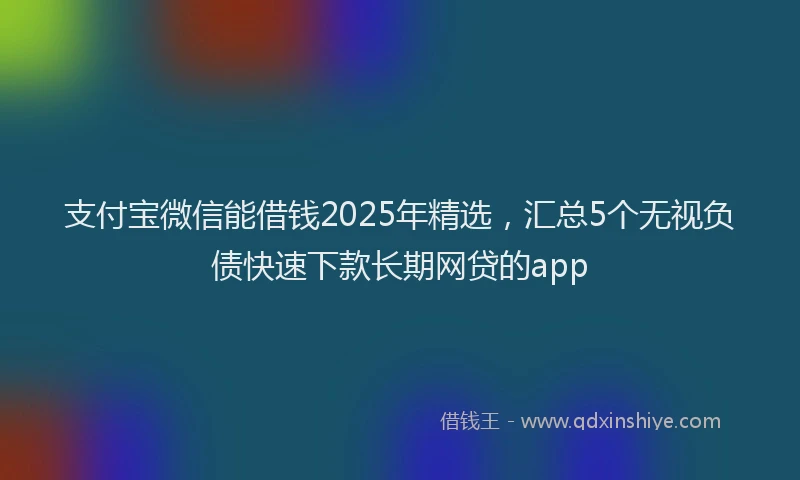支付宝微信能借钱2025年精选，汇总5个无视负债快速下款长期网贷的app