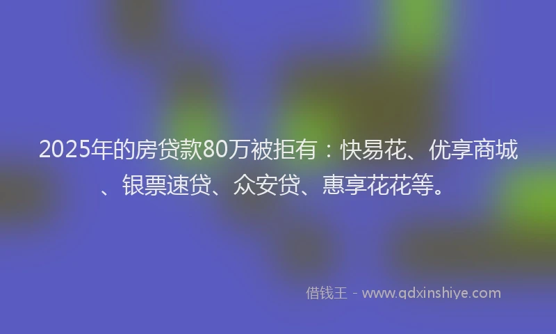 2025年的房贷款80万被拒有：快易花、优享商城、银票速贷、众安贷、惠享花花等。