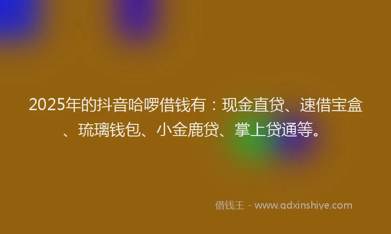 2025年的抖音哈啰借钱有：现金直贷、速借宝盒、琉璃钱包、小金鹿贷、掌上贷通等。