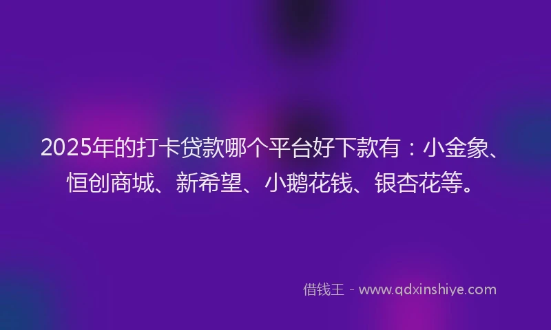 2025年的打卡贷款哪个平台好下款有：小金象、恒创商城、新希望、小鹅花钱、银杏花等。