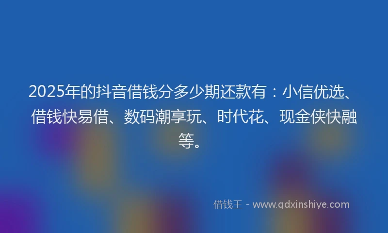 2025年的抖音借钱分多少期还款有：小信优选、借钱快易借、数码潮享玩、时代花、现金侠快融等。
