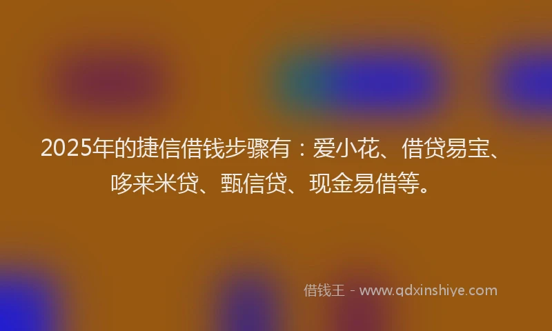 2025年的捷信借钱步骤有：爱小花、借贷易宝、哆来米贷、甄信贷、现金易借等。