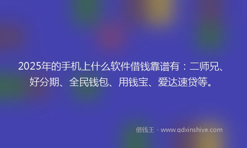 2025年的手机上什么软件借钱靠谱有：二师兄、好分期、全民钱包、用钱宝、爱达速贷等。