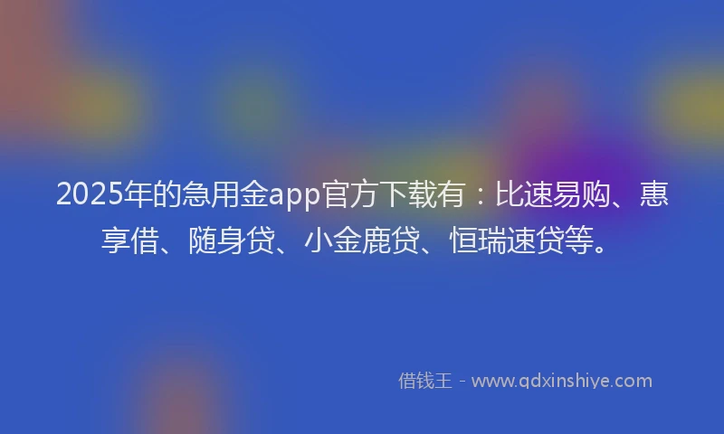 2025年的急用金app官方下载有：比速易购、惠享借、随身贷、小金鹿贷、恒瑞速贷等。