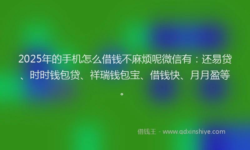 2025年的手机怎么借钱不麻烦呢微信有：还易贷、时时钱包贷、祥瑞钱包宝、借钱快、月月盈等。