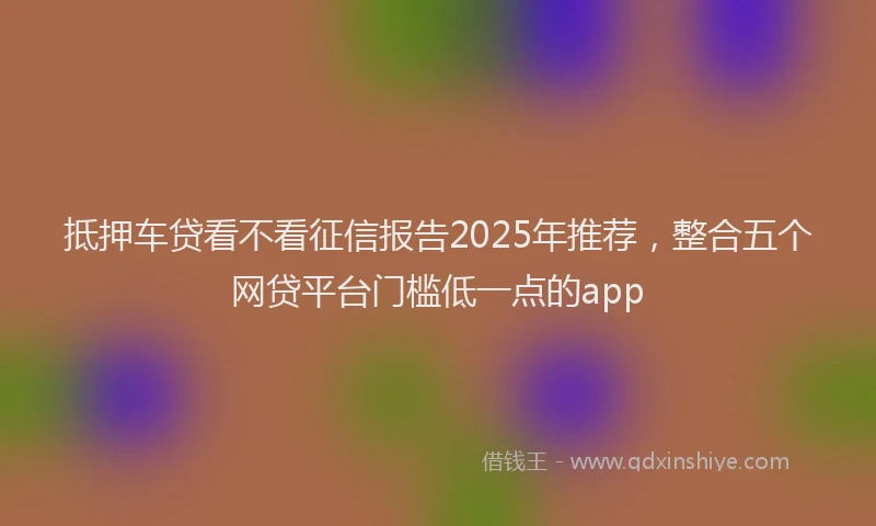 抵押车贷看不看征信报告2025年推荐，整合五个网贷平台门槛低一点的app