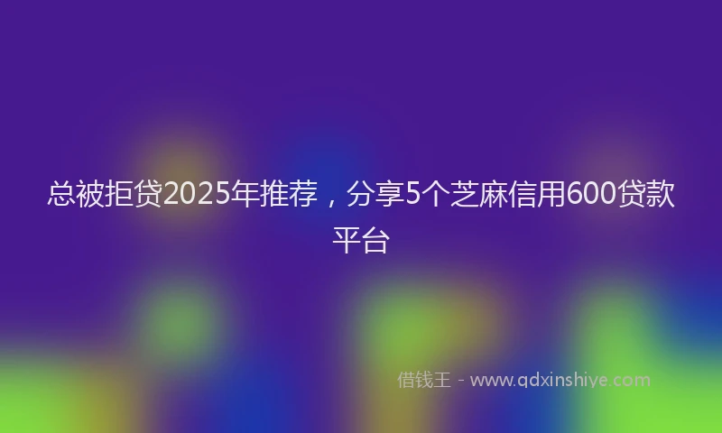 总被拒贷2025年推荐，分享5个芝麻信用600贷款平台
