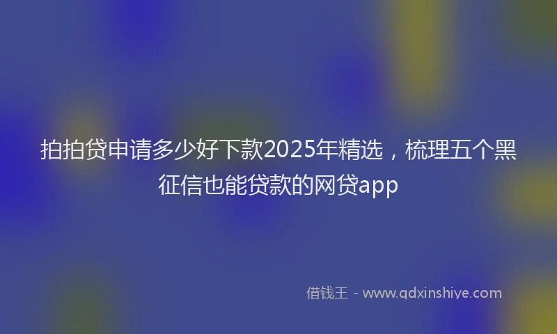 拍拍贷申请多少好下款2025年精选，梳理五个黑征信也能贷款的网贷app