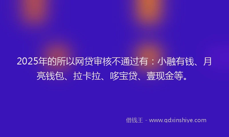 2025年的所以网贷审核不通过有：小融有钱、月亮钱包、拉卡拉、哆宝贷、壹现金等。