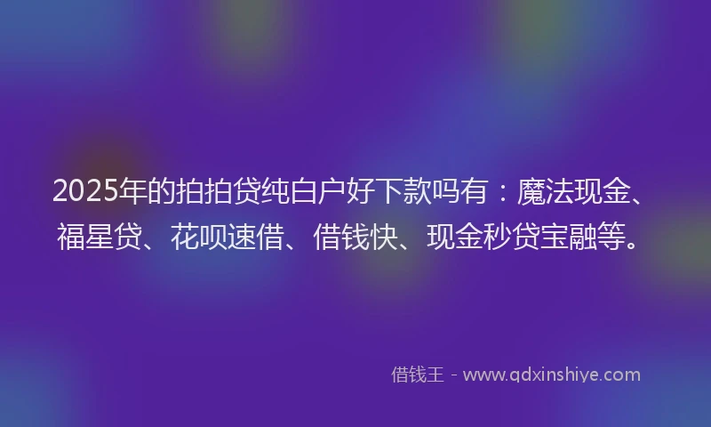 2025年的拍拍贷纯白户好下款吗有：魔法现金、福星贷、花呗速借、借钱快、现金秒贷宝融等。