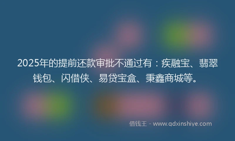 2025年的提前还款审批不通过有：疾融宝、翡翠钱包、闪借侠、易贷宝盒、秉鑫商城等。
