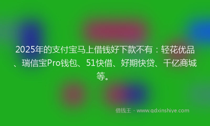 2025年的支付宝马上借钱好下款不有：轻花优品、瑞信宝Pro钱包、51快借、好期快贷、千亿商城等。