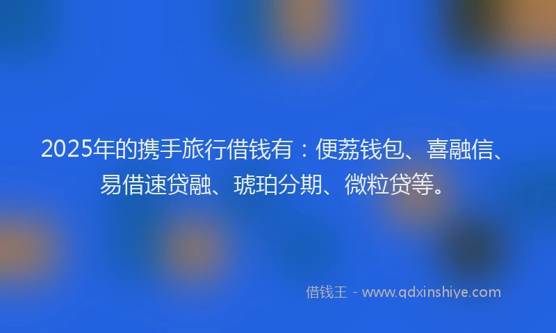 2025年的携手旅行借钱有：便荔钱包、喜融信、易借速贷融、琥珀分期、微粒贷等。
