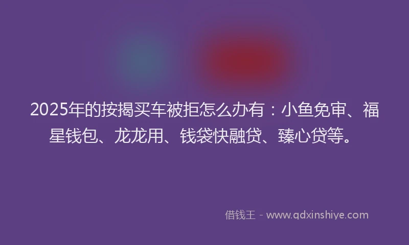 2025年的按揭买车被拒怎么办有：小鱼免审、福星钱包、龙龙用、钱袋快融贷、臻心贷等。