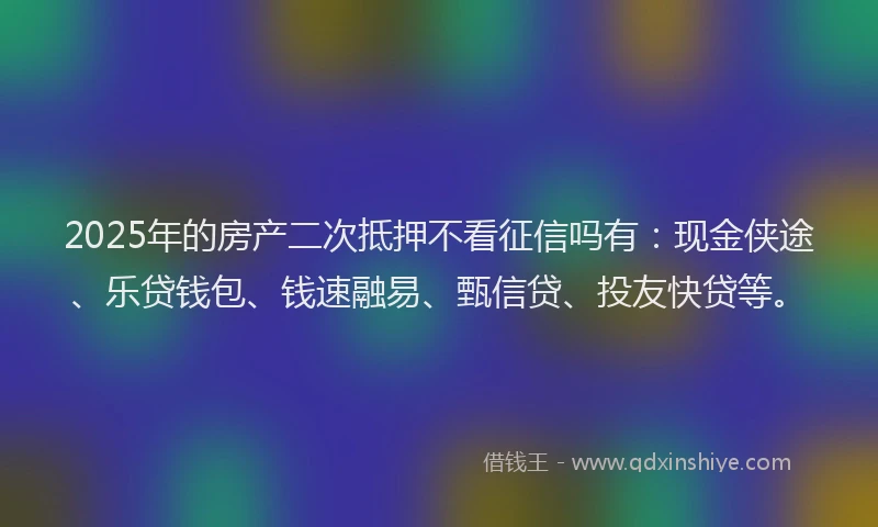 2025年的房产二次抵押不看征信吗有：现金侠途、乐贷钱包、钱速融易、甄信贷、投友快贷等。