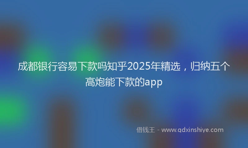 成都银行容易下款吗知乎2025年精选，归纳五个高炮能下款的app