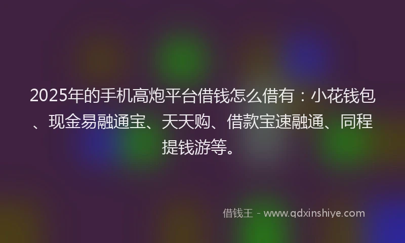 2025年的手机高炮平台借钱怎么借有：小花钱包、现金易融通宝、天天购、借款宝速融通、同程提钱游等。