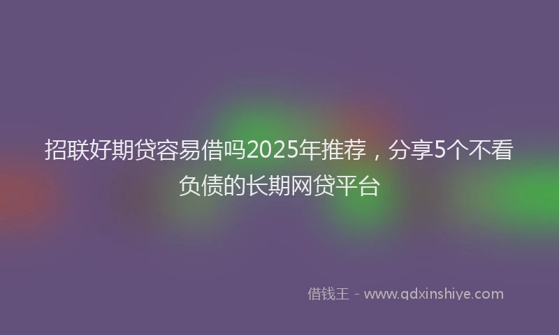 招联好期贷容易借吗2025年推荐，分享5个不看负债的长期网贷平台