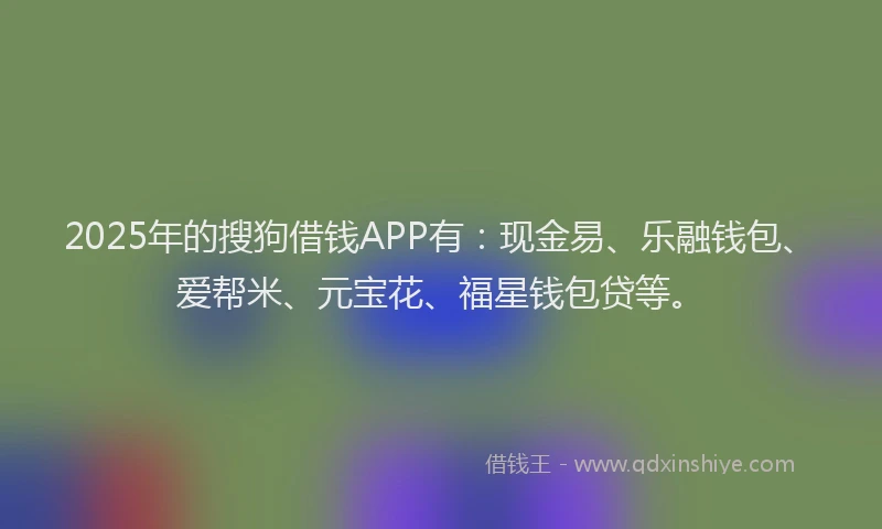 2025年的搜狗借钱APP有：现金易、乐融钱包、爱帮米、元宝花、福星钱包贷等。