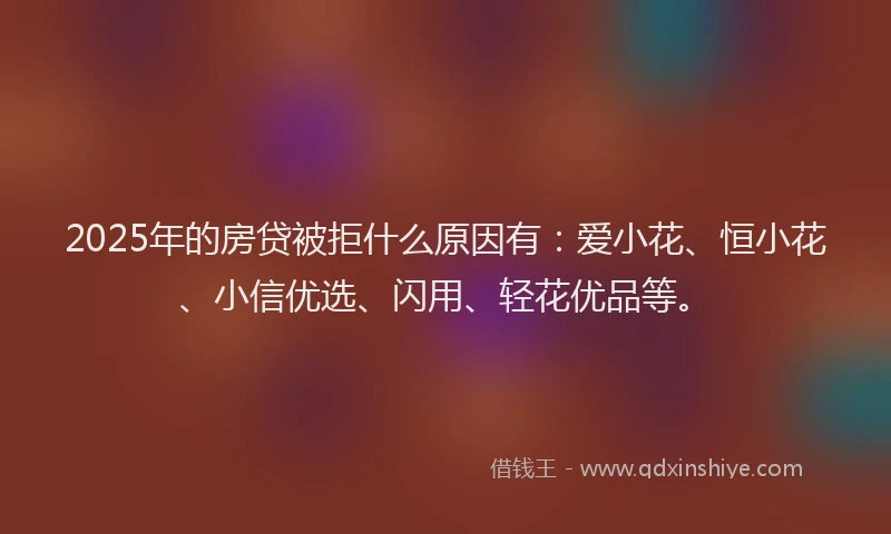 2025年的房贷被拒什么原因有：爱小花、恒小花、小信优选、闪用、轻花优品等。