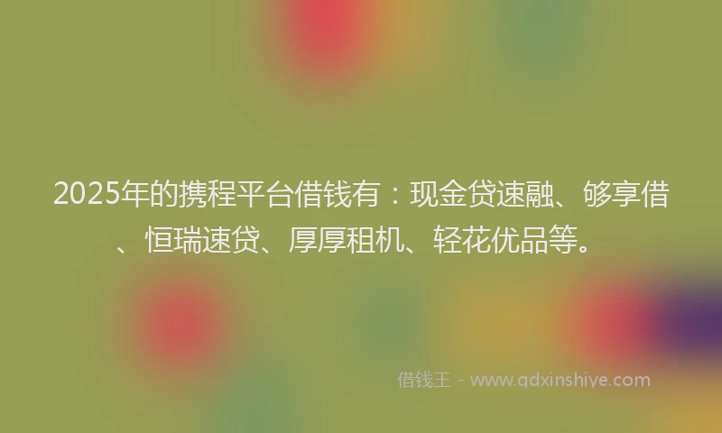 2025年的携程平台借钱有：现金贷速融、够享借、恒瑞速贷、厚厚租机、轻花优品等。