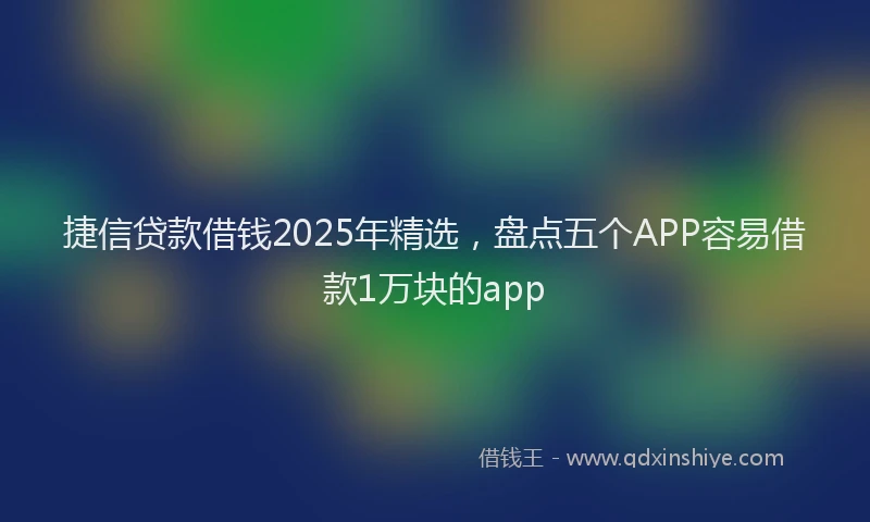捷信贷款借钱2025年精选，盘点五个APP容易借款1万块的app