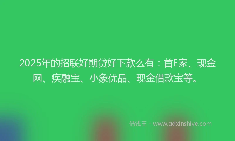 2025年的招联好期贷好下款么有：首E家、现金网、疾融宝、小象优品、现金借款宝等。