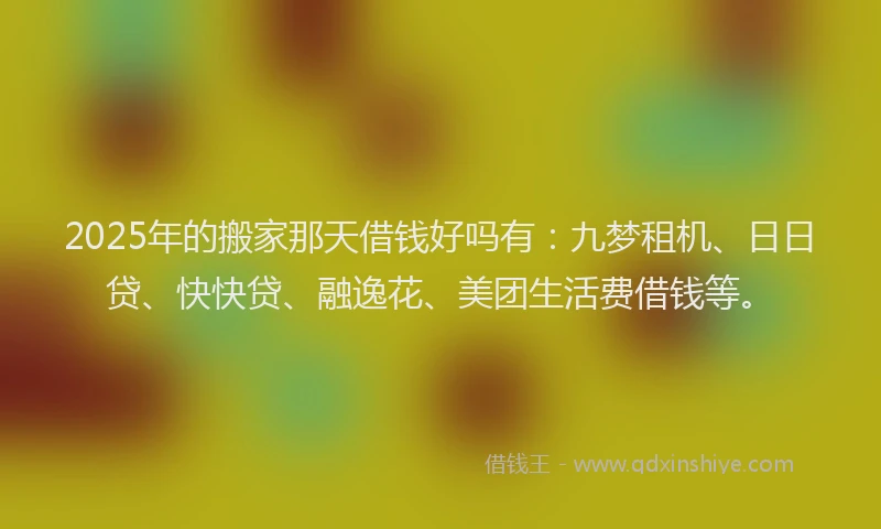 2025年的搬家那天借钱好吗有：九梦租机、日日贷、快快贷、融逸花、美团生活费借钱等。
