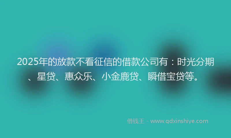 2025年的放款不看征信的借款公司有：时光分期、星贷、惠众乐、小金鹿贷、瞬借宝贷等。