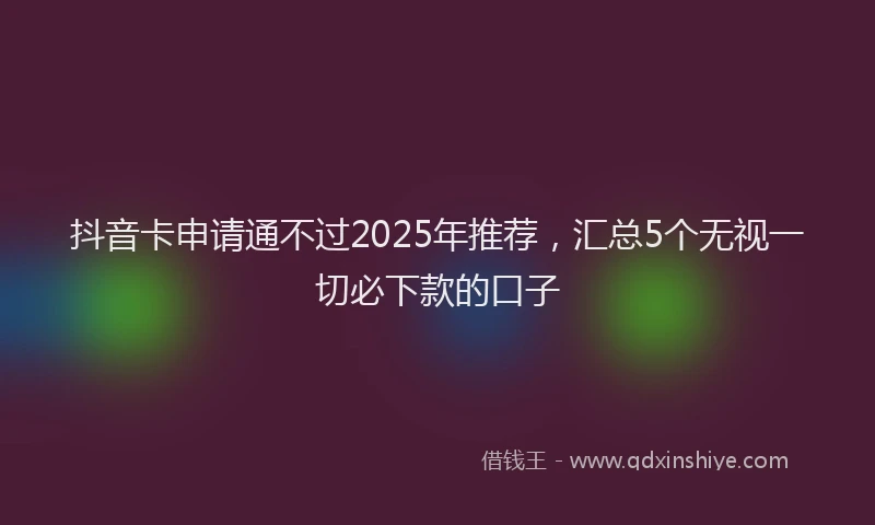抖音卡申请通不过2025年推荐，汇总5个无视一切必下款的口子