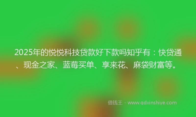 2025年的悦悦科技贷款好下款吗知乎有：快贷通、现金之家、蓝莓买单、享来花、麻袋财富等。