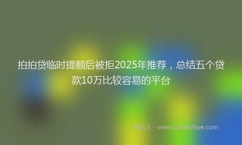 拍拍贷临时提额后被拒2025年推荐，总结五个贷款10万比较容易的平台